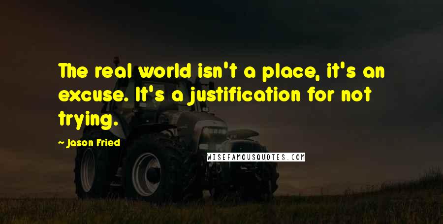 Jason Fried Quotes: The real world isn't a place, it's an excuse. It's a justification for not trying.