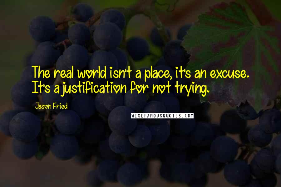 Jason Fried Quotes: The real world isn't a place, it's an excuse. It's a justification for not trying.