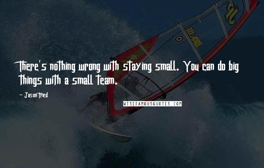 Jason Fried Quotes: There's nothing wrong with staying small. You can do big things with a small team.