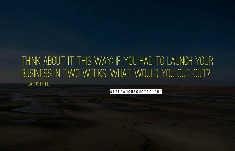 Jason Fried Quotes: Think about it this way: If you had to launch your business in two weeks, what would you cut out?