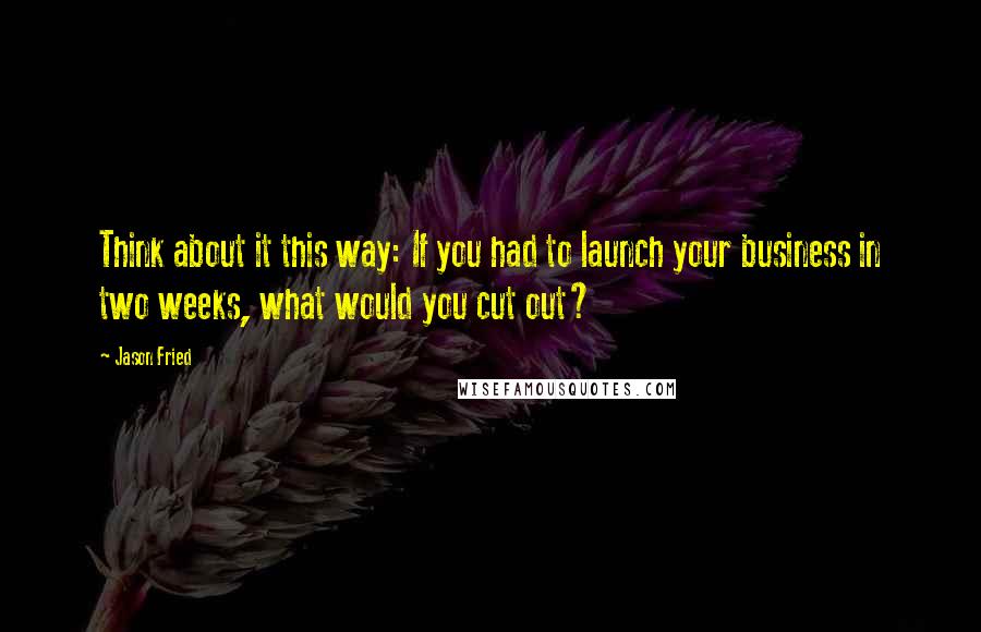 Jason Fried Quotes: Think about it this way: If you had to launch your business in two weeks, what would you cut out?