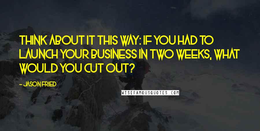 Jason Fried Quotes: Think about it this way: If you had to launch your business in two weeks, what would you cut out?