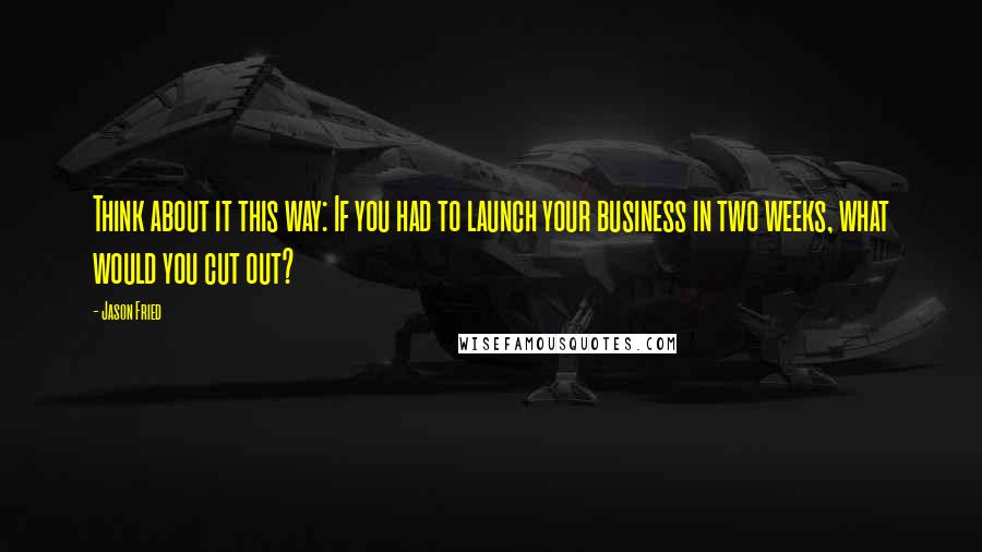 Jason Fried Quotes: Think about it this way: If you had to launch your business in two weeks, what would you cut out?