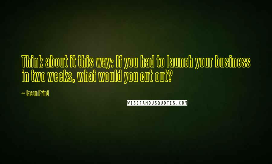 Jason Fried Quotes: Think about it this way: If you had to launch your business in two weeks, what would you cut out?