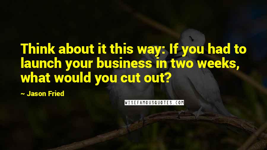 Jason Fried Quotes: Think about it this way: If you had to launch your business in two weeks, what would you cut out?
