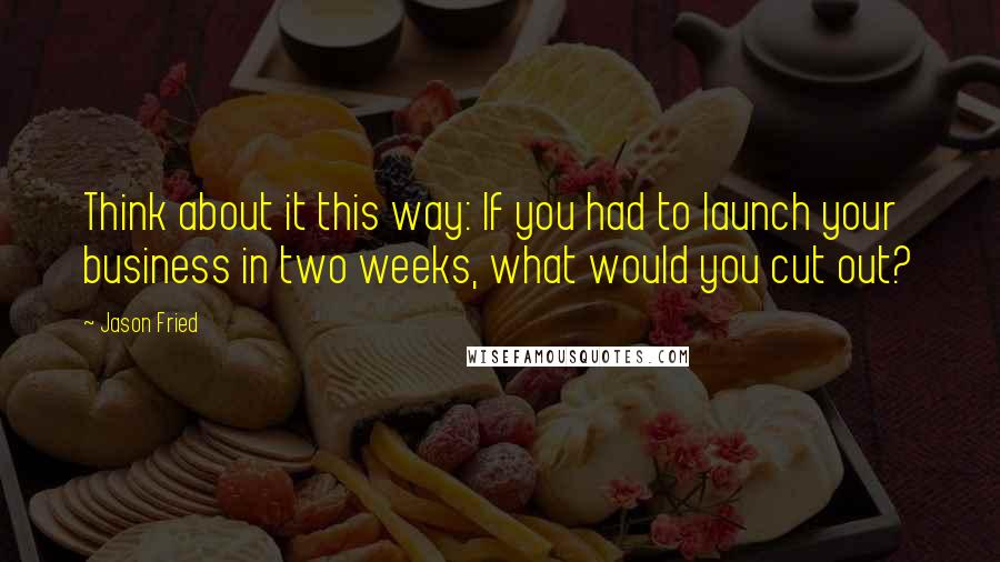 Jason Fried Quotes: Think about it this way: If you had to launch your business in two weeks, what would you cut out?