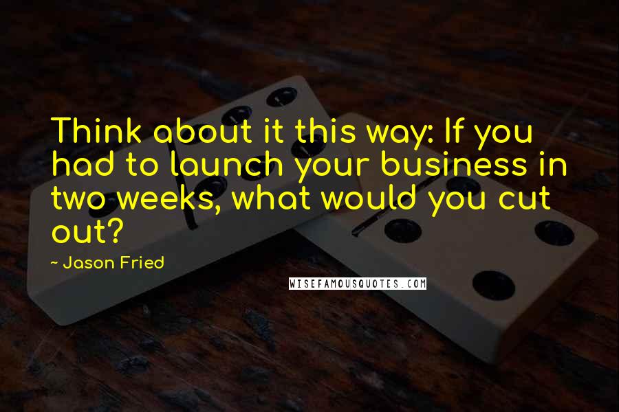 Jason Fried Quotes: Think about it this way: If you had to launch your business in two weeks, what would you cut out?