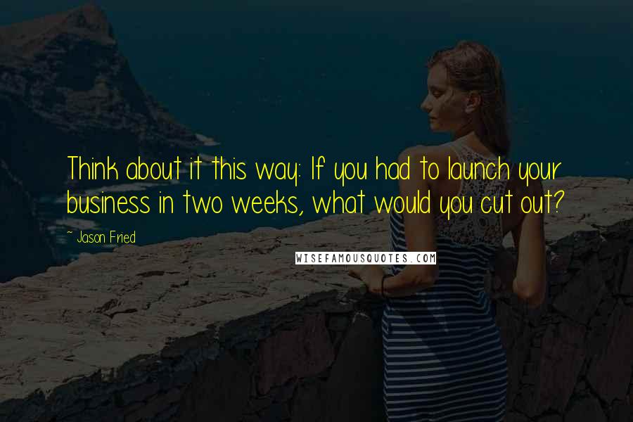 Jason Fried Quotes: Think about it this way: If you had to launch your business in two weeks, what would you cut out?