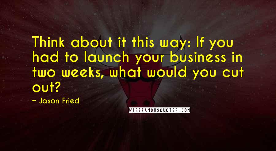 Jason Fried Quotes: Think about it this way: If you had to launch your business in two weeks, what would you cut out?