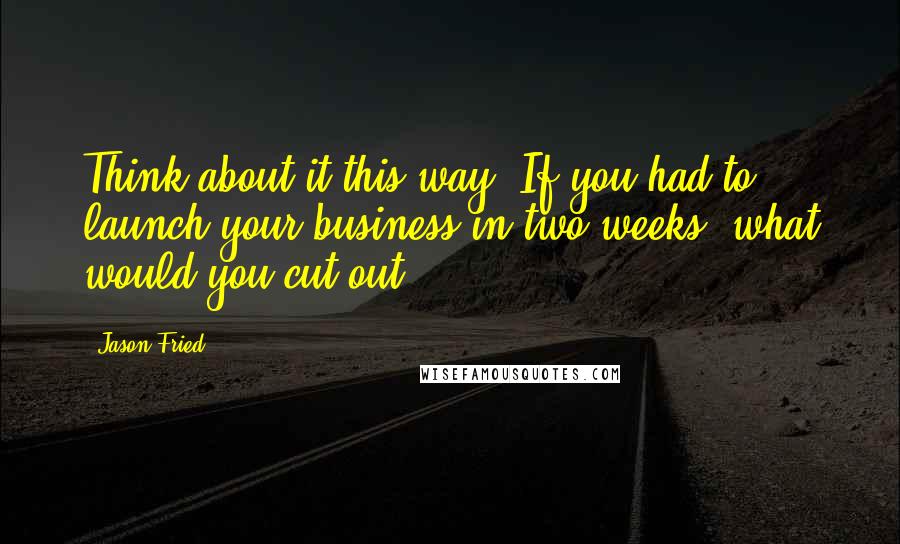 Jason Fried Quotes: Think about it this way: If you had to launch your business in two weeks, what would you cut out?