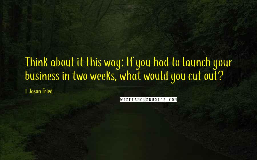 Jason Fried Quotes: Think about it this way: If you had to launch your business in two weeks, what would you cut out?