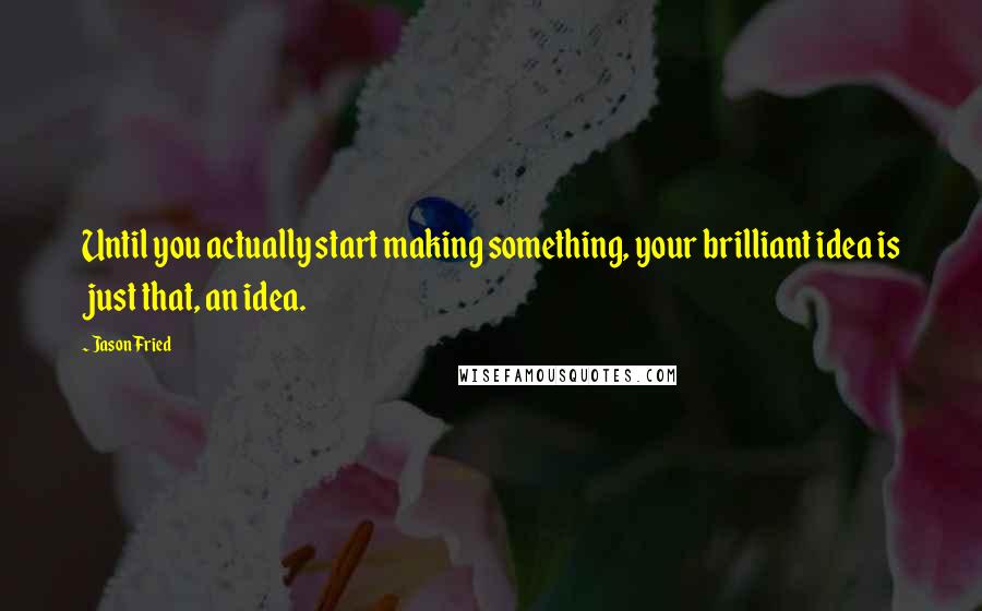 Jason Fried Quotes: Until you actually start making something, your brilliant idea is just that, an idea.