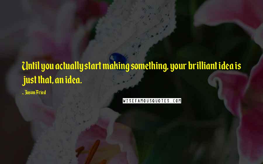 Jason Fried Quotes: Until you actually start making something, your brilliant idea is just that, an idea.