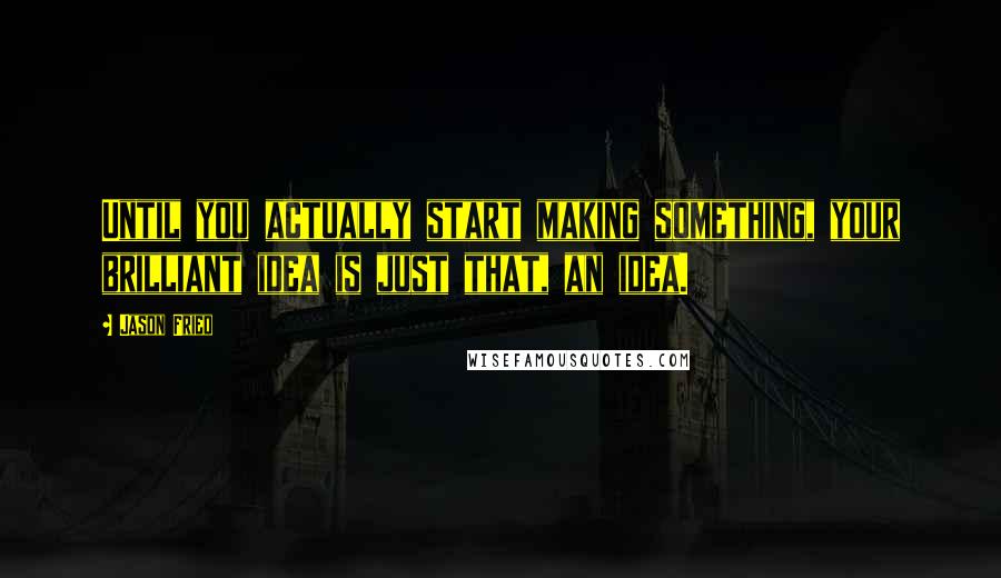 Jason Fried Quotes: Until you actually start making something, your brilliant idea is just that, an idea.