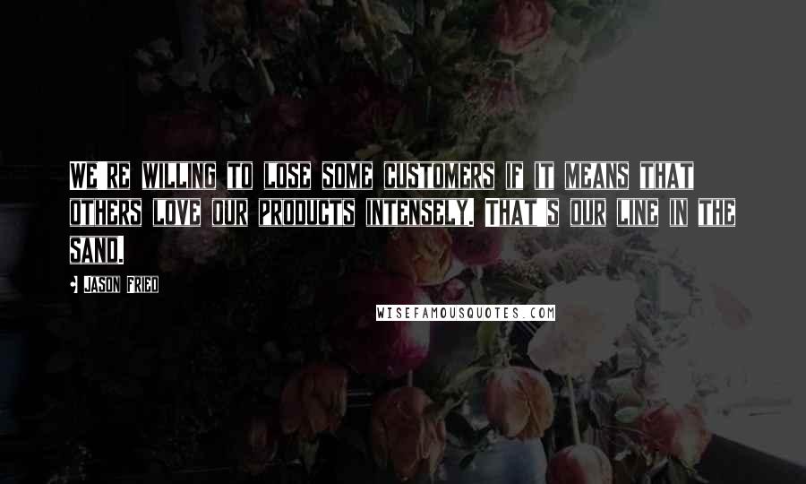 Jason Fried Quotes: We're willing to lose some customers if it means that others love our products intensely. That's our line in the sand.