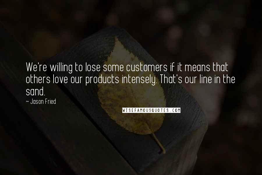 Jason Fried Quotes: We're willing to lose some customers if it means that others love our products intensely. That's our line in the sand.