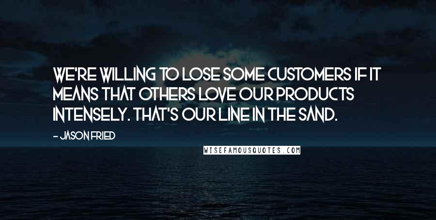 Jason Fried Quotes: We're willing to lose some customers if it means that others love our products intensely. That's our line in the sand.