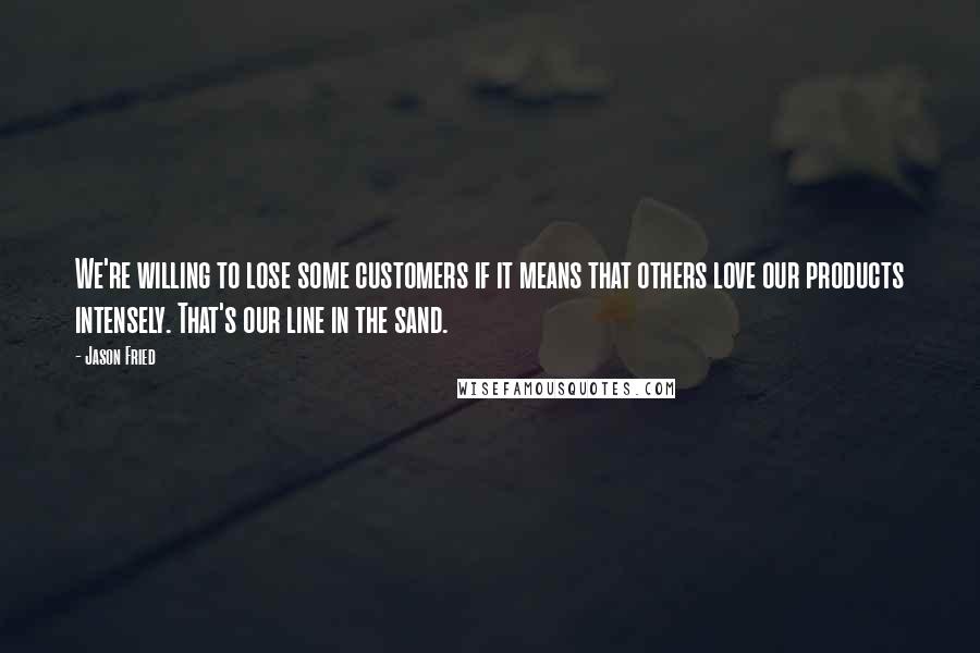 Jason Fried Quotes: We're willing to lose some customers if it means that others love our products intensely. That's our line in the sand.