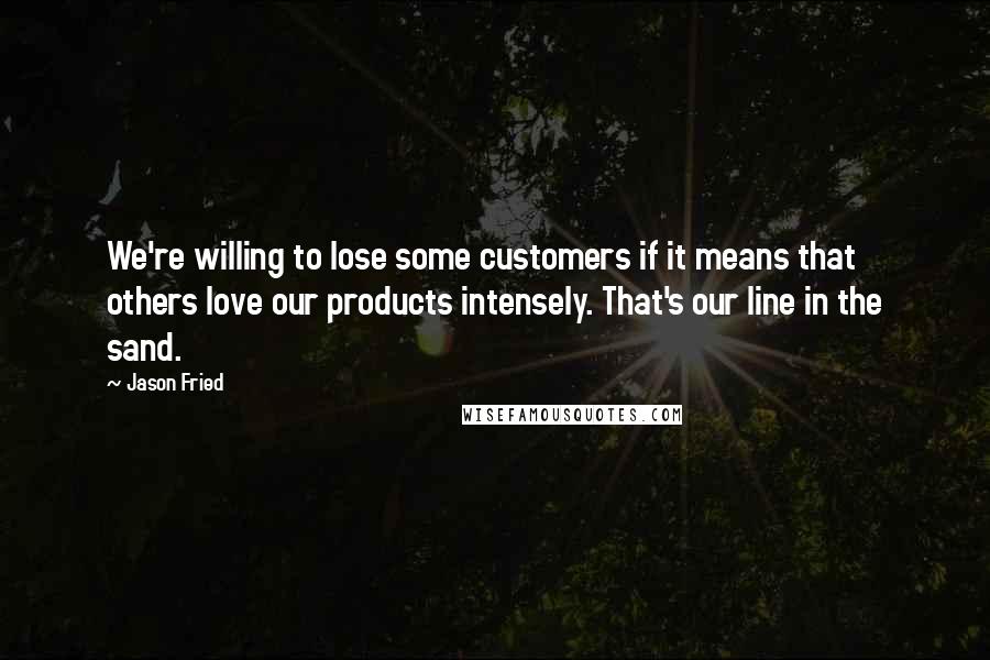 Jason Fried Quotes: We're willing to lose some customers if it means that others love our products intensely. That's our line in the sand.