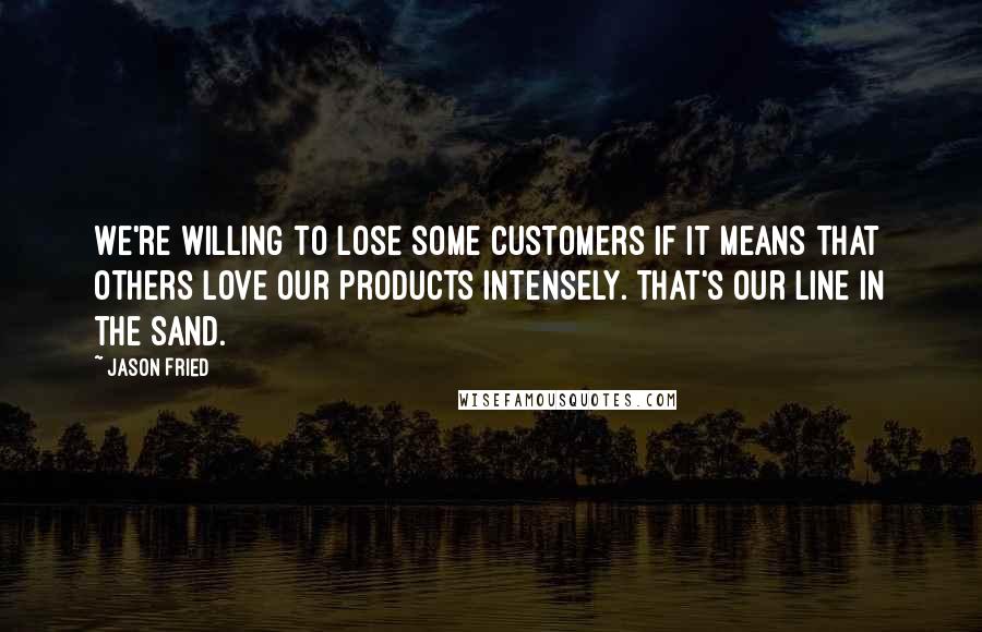 Jason Fried Quotes: We're willing to lose some customers if it means that others love our products intensely. That's our line in the sand.