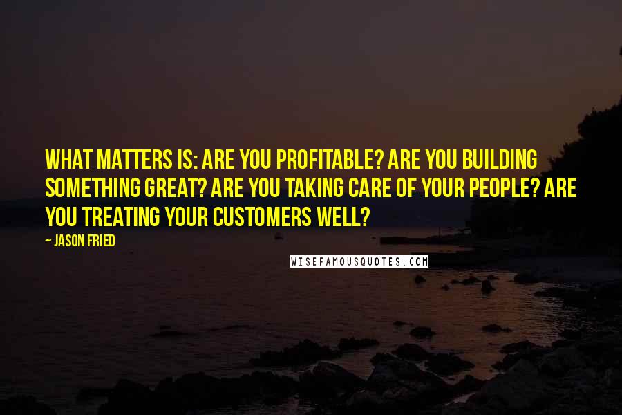 Jason Fried Quotes: What matters is: Are you profitable? Are you building something great? Are you taking care of your people? Are you treating your customers well?