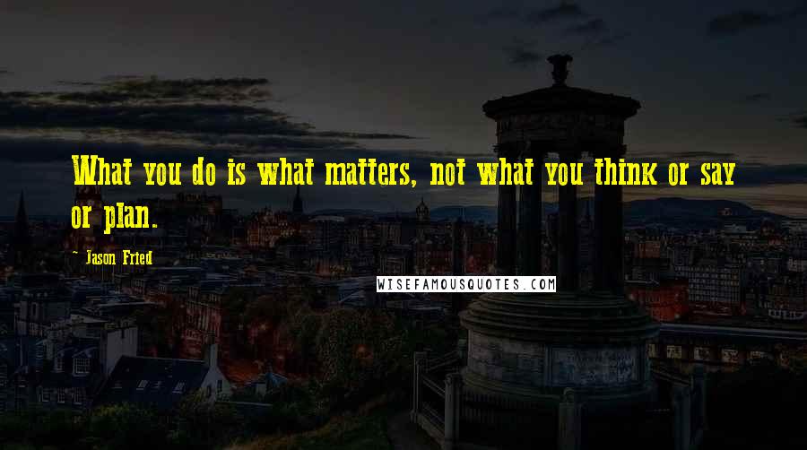 Jason Fried Quotes: What you do is what matters, not what you think or say or plan.