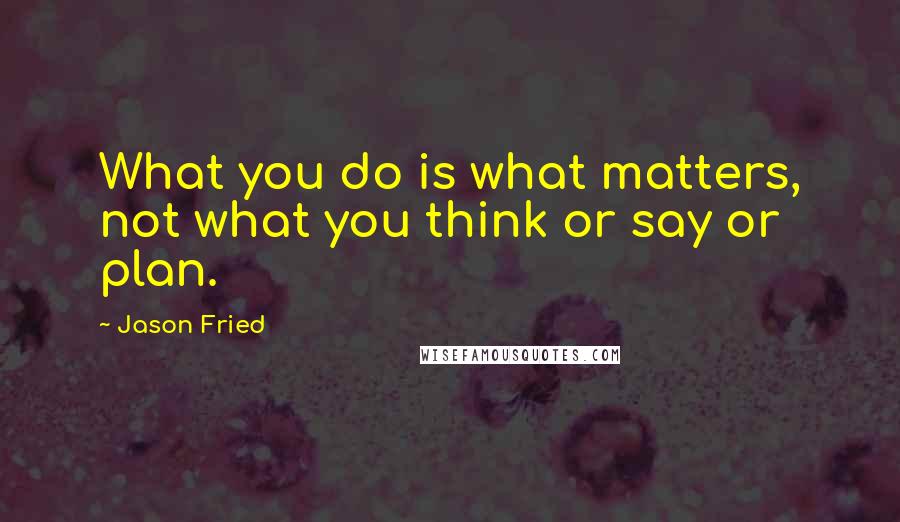 Jason Fried Quotes: What you do is what matters, not what you think or say or plan.