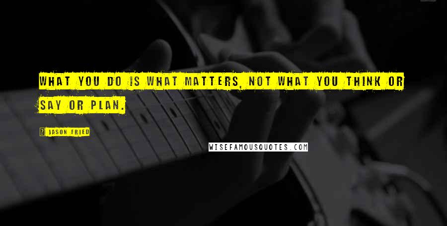 Jason Fried Quotes: What you do is what matters, not what you think or say or plan.