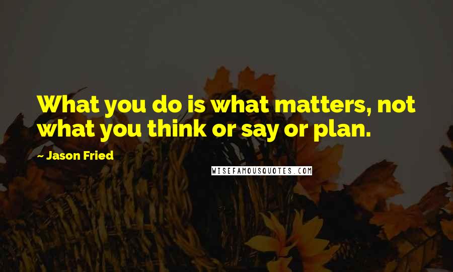 Jason Fried Quotes: What you do is what matters, not what you think or say or plan.