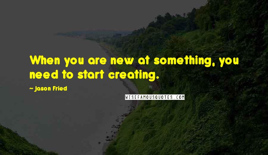 Jason Fried Quotes: When you are new at something, you need to start creating.