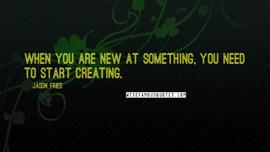 Jason Fried Quotes: When you are new at something, you need to start creating.