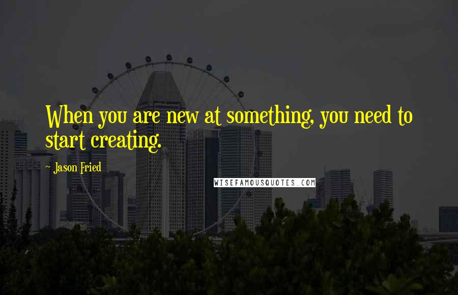 Jason Fried Quotes: When you are new at something, you need to start creating.