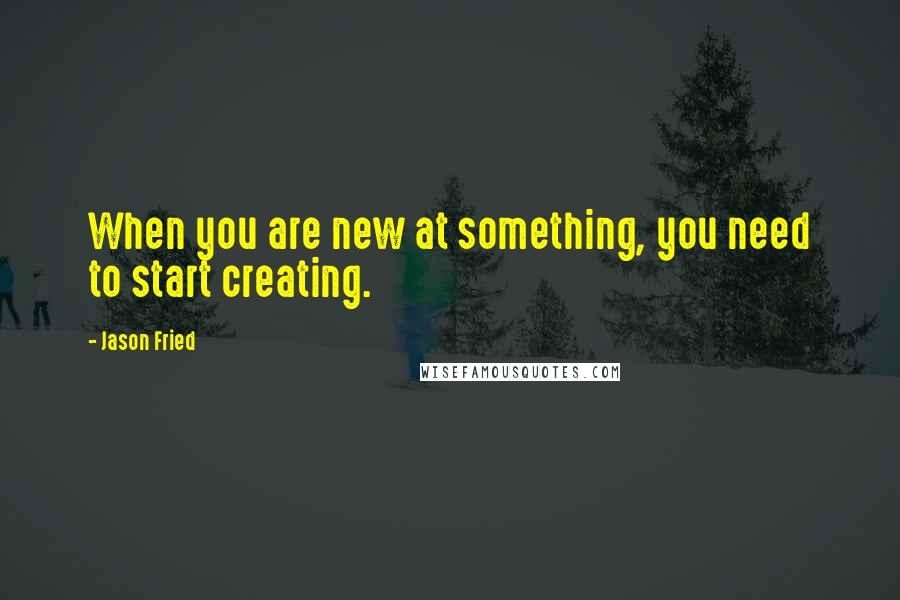 Jason Fried Quotes: When you are new at something, you need to start creating.