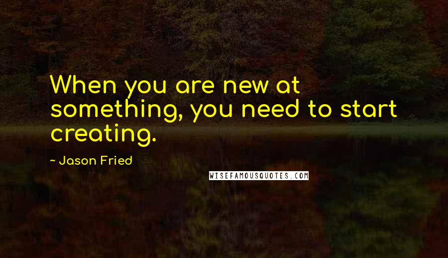 Jason Fried Quotes: When you are new at something, you need to start creating.