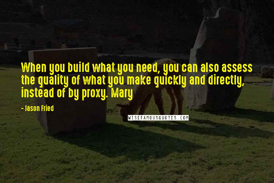 Jason Fried Quotes: When you build what you need, you can also assess the quality of what you make quickly and directly, instead of by proxy. Mary