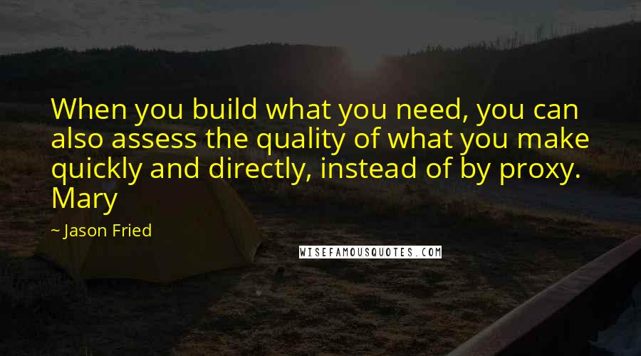 Jason Fried Quotes: When you build what you need, you can also assess the quality of what you make quickly and directly, instead of by proxy. Mary