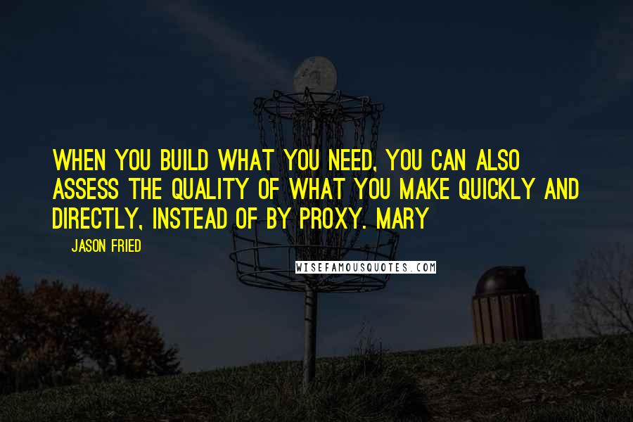 Jason Fried Quotes: When you build what you need, you can also assess the quality of what you make quickly and directly, instead of by proxy. Mary