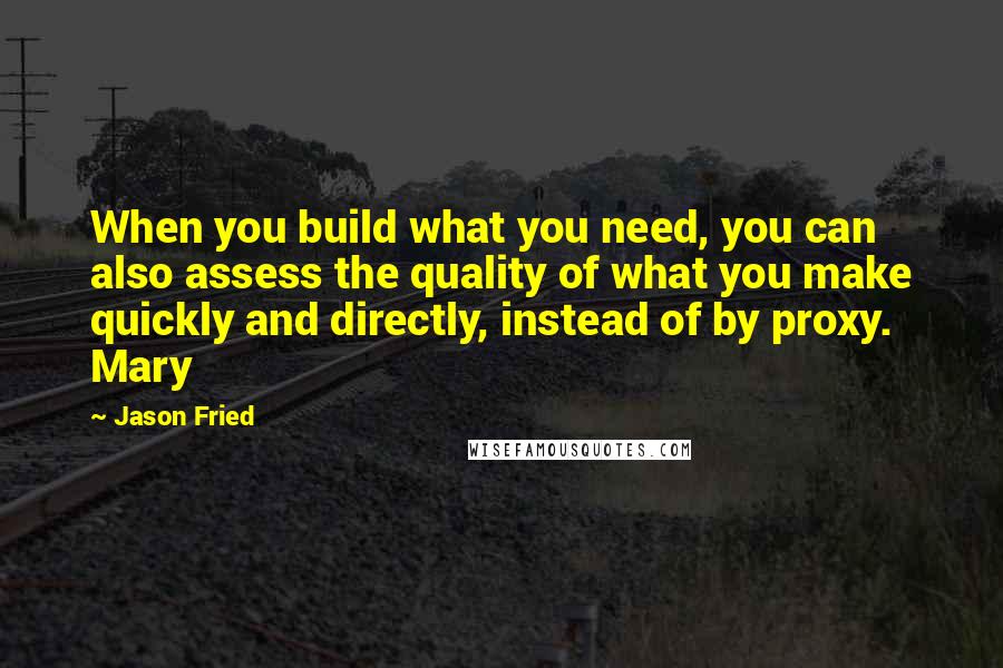 Jason Fried Quotes: When you build what you need, you can also assess the quality of what you make quickly and directly, instead of by proxy. Mary