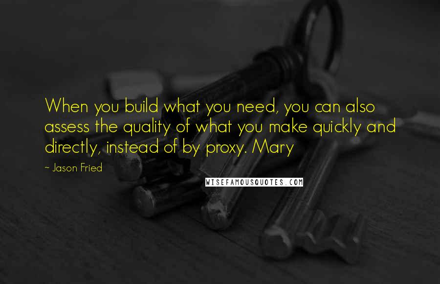 Jason Fried Quotes: When you build what you need, you can also assess the quality of what you make quickly and directly, instead of by proxy. Mary