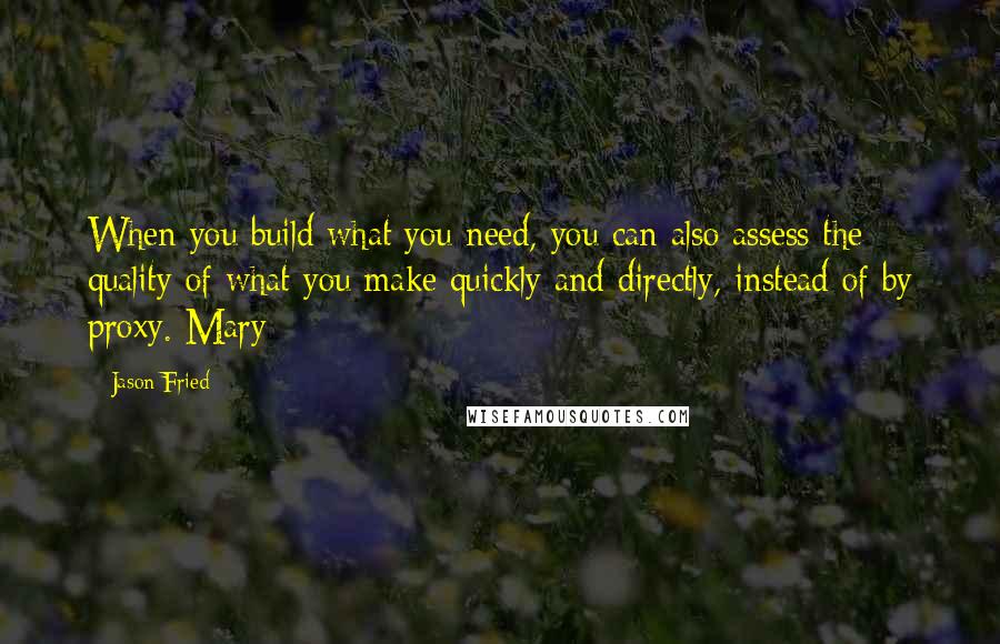 Jason Fried Quotes: When you build what you need, you can also assess the quality of what you make quickly and directly, instead of by proxy. Mary