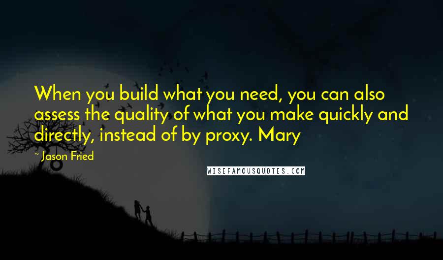 Jason Fried Quotes: When you build what you need, you can also assess the quality of what you make quickly and directly, instead of by proxy. Mary