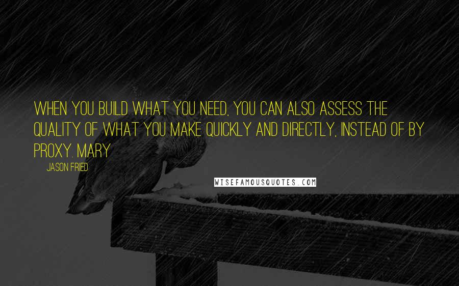 Jason Fried Quotes: When you build what you need, you can also assess the quality of what you make quickly and directly, instead of by proxy. Mary