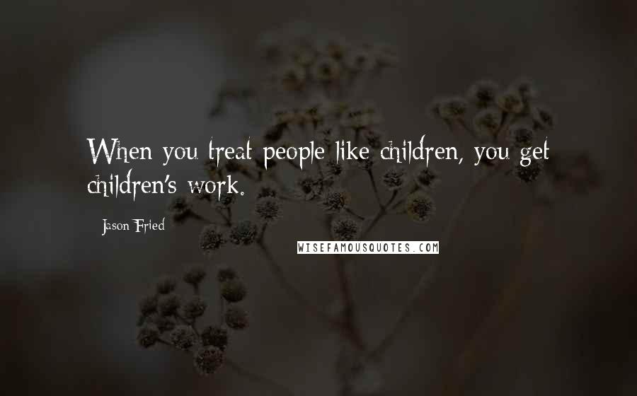 Jason Fried Quotes: When you treat people like children, you get children's work.