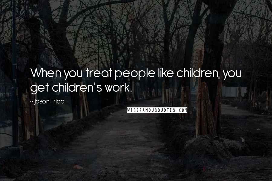 Jason Fried Quotes: When you treat people like children, you get children's work.