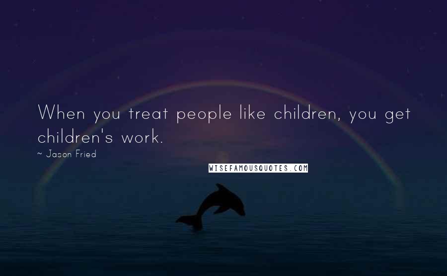 Jason Fried Quotes: When you treat people like children, you get children's work.