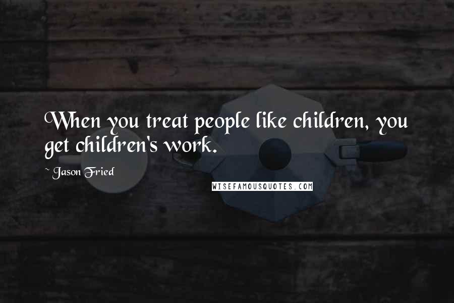 Jason Fried Quotes: When you treat people like children, you get children's work.