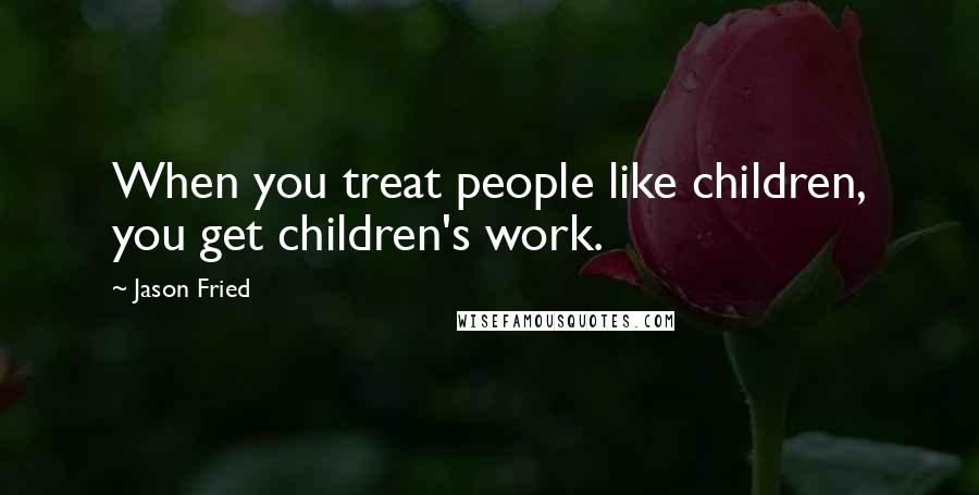 Jason Fried Quotes: When you treat people like children, you get children's work.