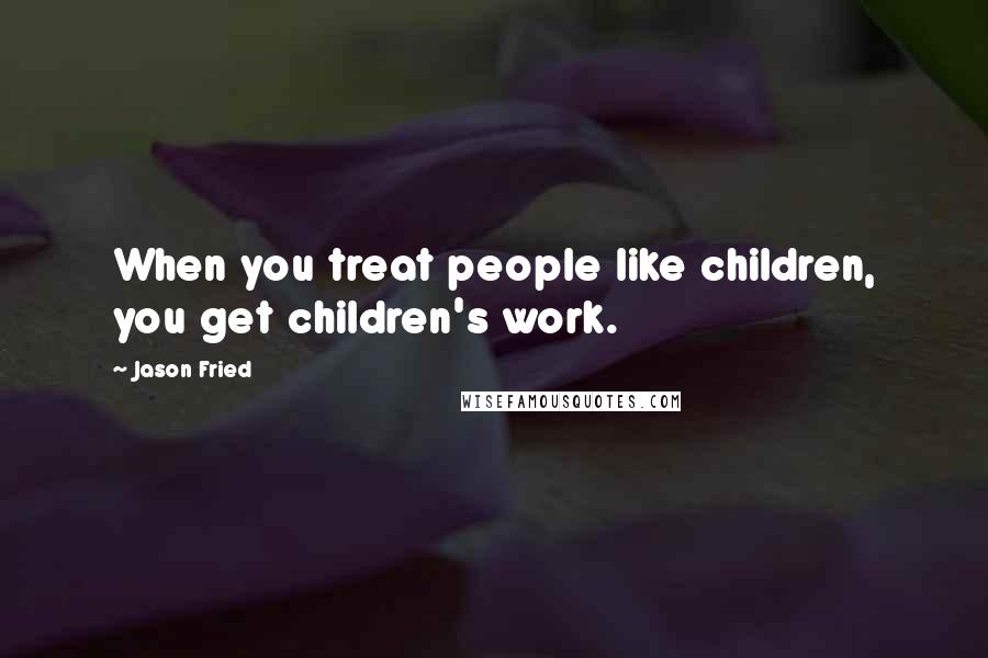 Jason Fried Quotes: When you treat people like children, you get children's work.