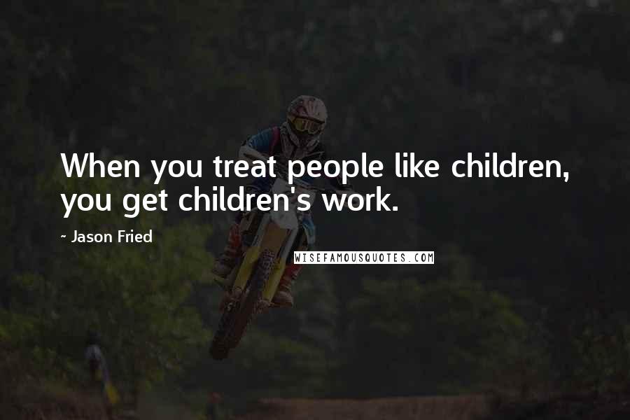 Jason Fried Quotes: When you treat people like children, you get children's work.