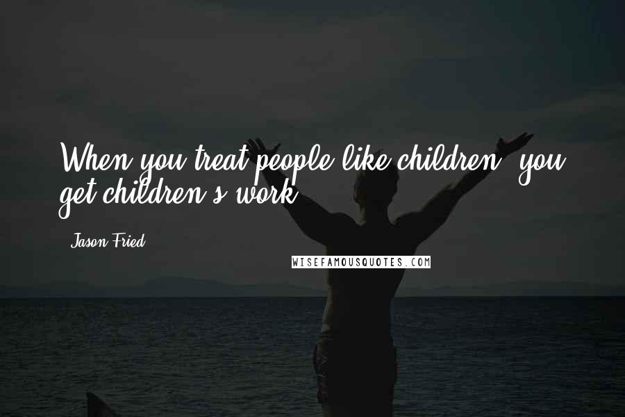 Jason Fried Quotes: When you treat people like children, you get children's work.